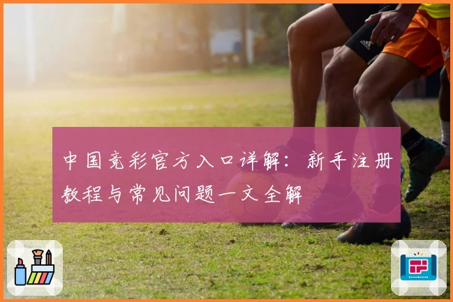 中国竞彩官方入口详解：新手注册教程与常见问题一文全解
