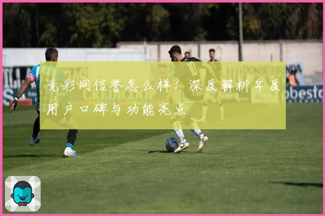 竞彩网信誉怎么样？深度解析年度用户口碑与功能亮点