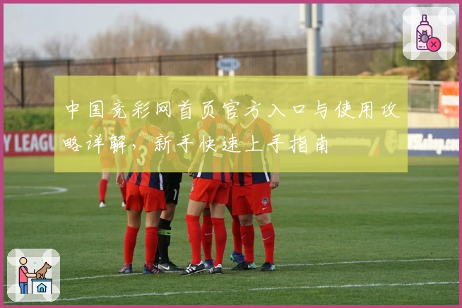 中国竞彩网首页官方入口与使用攻略详解，新手快速上手指南