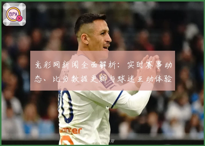 竞彩网新闻全面解析：实时赛事动态、比分数据更新与球迷互动体验全攻略