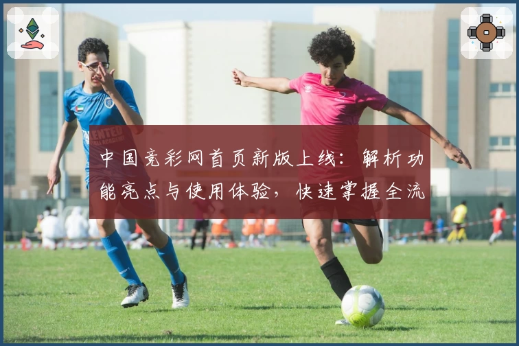中国竞彩网首页新版上线：解析功能亮点与使用体验，快速掌握全流程