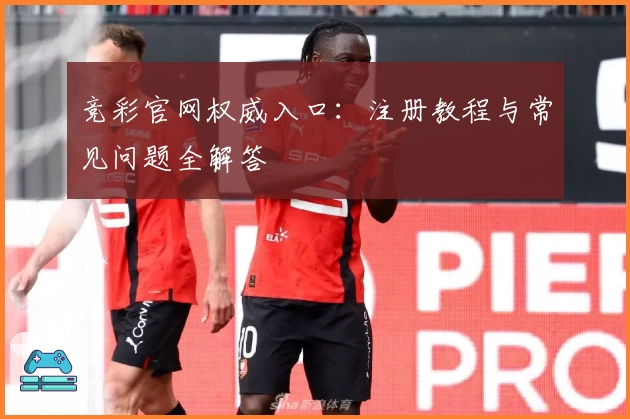 竞彩官网权威入口:注册教程与常见问题全解答