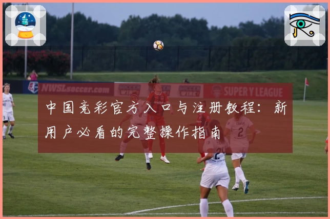 中国竞彩官方入口与注册教程：新用户必看的完整操作指南