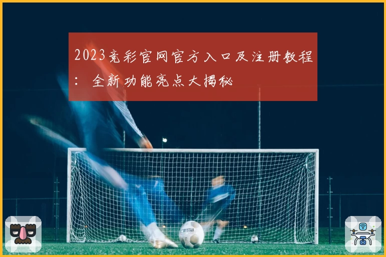 2023竞彩官网官方入口及注册教程:全新功能亮点大揭秘