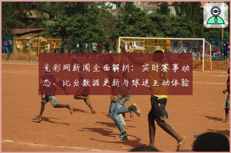 竞彩网新闻全面解析：实时赛事动态、比分数据更新与球迷互动体验全攻略