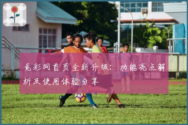 竟彩网首页全新升级：功能亮点解析及使用体验分享