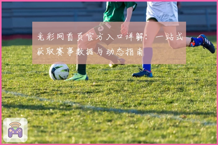 竞彩网首页官方入口详解：一站式获取赛事数据与动态指南