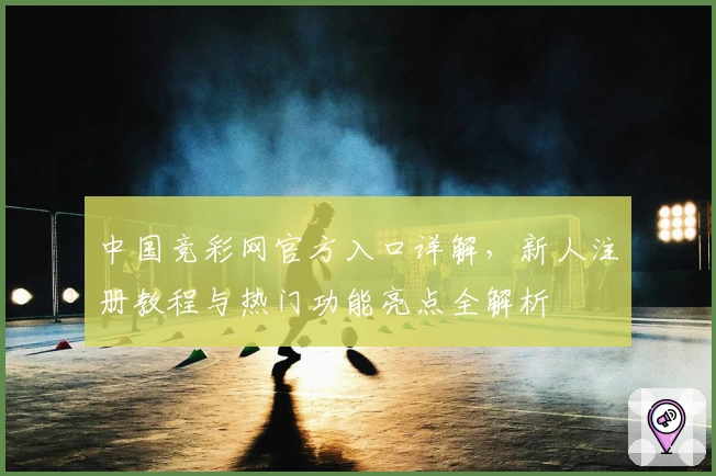 中国竞彩网官方入口详解，新人注册教程与热门功能亮点全解析