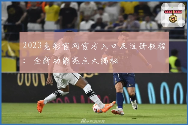 2023竞彩官网官方入口及注册教程：全新功能亮点大揭秘