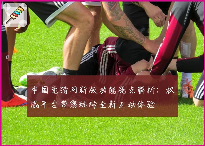 中国竞猜网新版功能亮点解析：权威平台带您玩转全新互动体验
