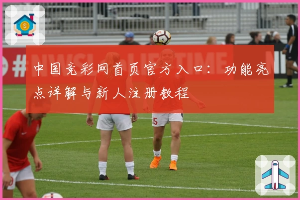 中国竞彩网首页官方入口：功能亮点详解与新人注册教程