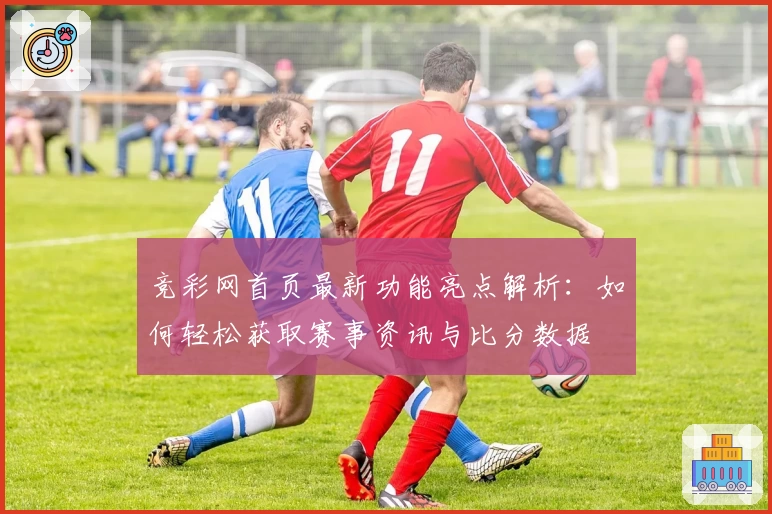 竞彩网首页最新功能亮点解析：如何轻松获取赛事资讯与比分数据